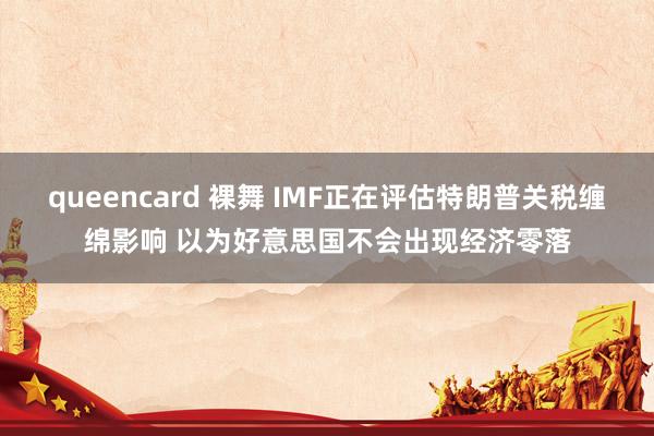 queencard 裸舞 IMF正在评估特朗普关税缠绵影响 以为好意思国不会出现经济零落
