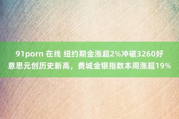 91porn 在线 纽约期金涨超2%冲破3260好意思元创历史新高，费城金银指数本周涨超19%
