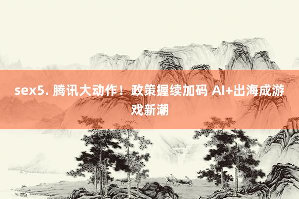 sex5. 腾讯大动作！政策握续加码 AI+出海成游戏新潮