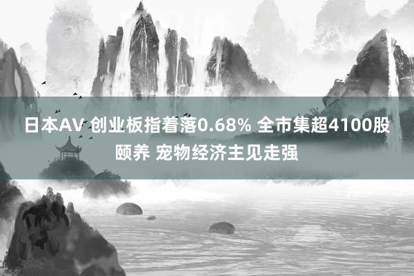 日本AV 创业板指着落0.68% 全市集超4100股颐养 宠物经济主见走强