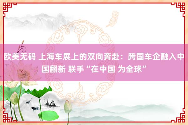欧美无码 上海车展上的双向奔赴：跨国车企融入中国翻新 联手“在中国 为全球”