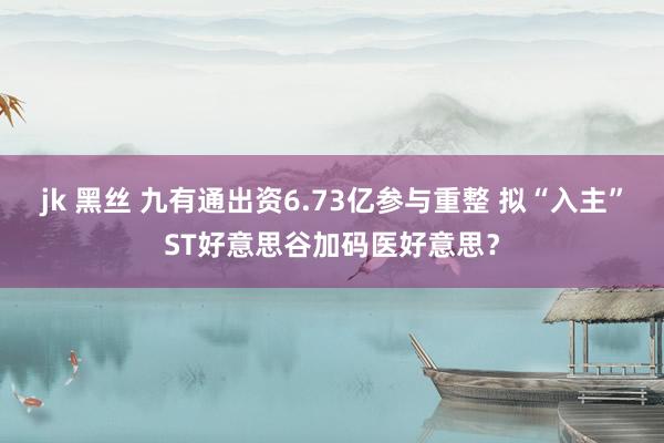 jk 黑丝 九有通出资6.73亿参与重整 拟“入主”ST好意思谷加码医好意思？