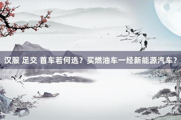 汉服 足交 首车若何选？买燃油车一经新能源汽车？