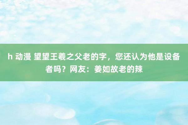 h 动漫 望望王羲之父老的字，您还认为他是设备者吗？网友：姜如故老的辣