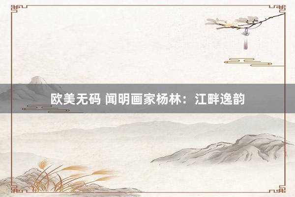欧美无码 闻明画家杨林：江畔逸韵