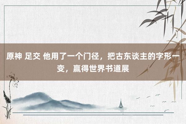 原神 足交 他用了一个门径，把古东谈主的字形一变，赢得世界书道展