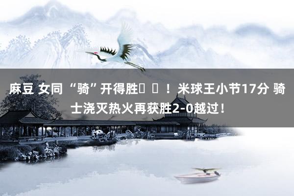 麻豆 女同 “骑”开得胜⚔️！米球王小节17分 骑士浇灭热火再获胜2-0越过！