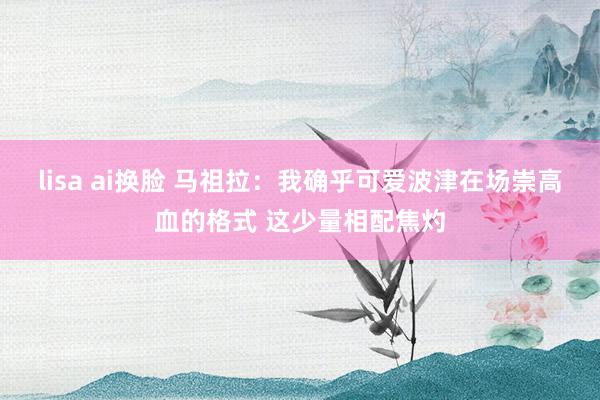 lisa ai换脸 马祖拉：我确乎可爱波津在场崇高血的格式 这少量相配焦灼