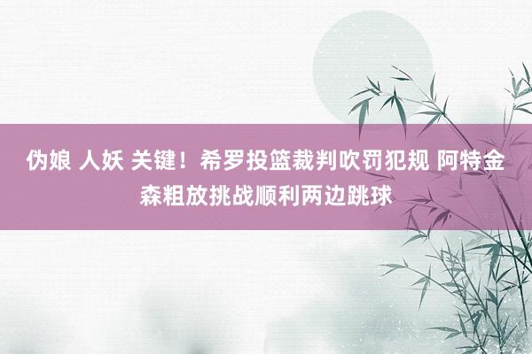 伪娘 人妖 关键！希罗投篮裁判吹罚犯规 阿特金森粗放挑战顺利两边跳球