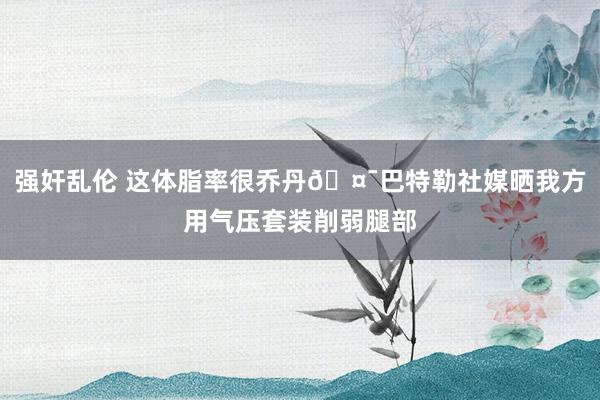 强奸乱伦 这体脂率很乔丹🤯巴特勒社媒晒我方用气压套装削弱腿部