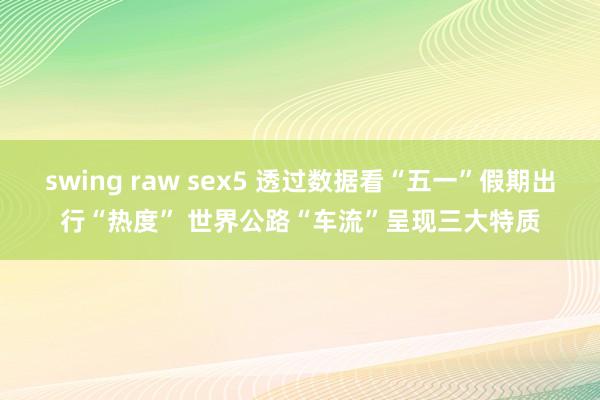 swing raw sex5 透过数据看“五一”假期出行“热度” 世界公路“车流”呈现三大特质