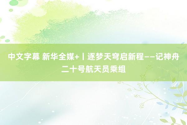 中文字幕 新华全媒+丨逐梦天穹启新程——记神舟二十号航天员乘组