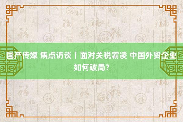 国产传媒 焦点访谈丨面对关税霸凌 中国外贸企业如何破局？