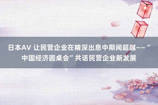 日本AV 让民营企业在精深出息中期间超越——“中国经济圆桌会”共话民营企业新发展