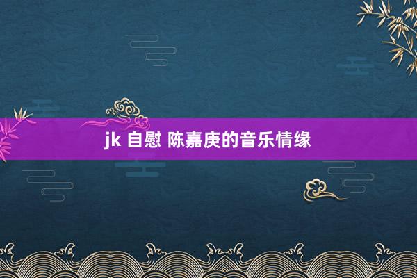 jk 自慰 陈嘉庚的音乐情缘