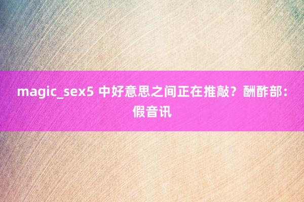 magic_sex5 中好意思之间正在推敲？酬酢部：假音讯