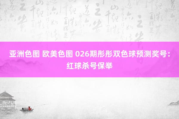 亚洲色图 欧美色图 026期彤彤双色球预测奖号：红球杀号保举