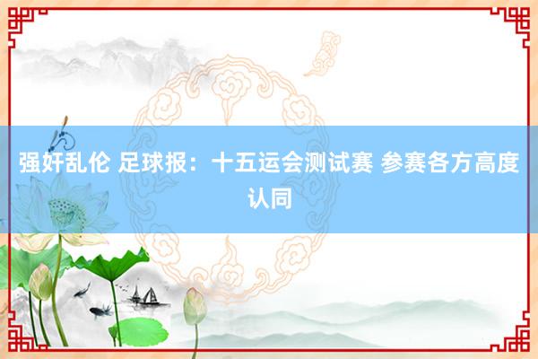 强奸乱伦 足球报：十五运会测试赛 参赛各方高度认同