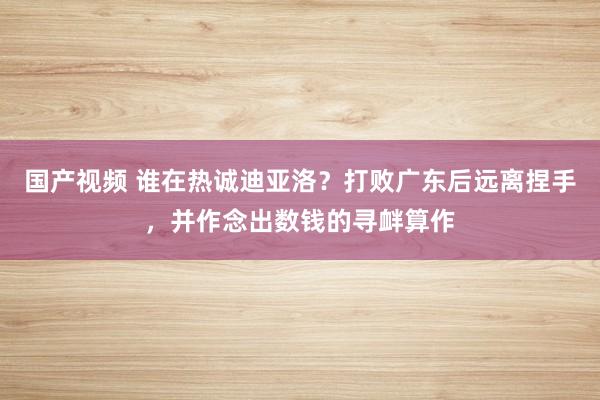 国产视频 谁在热诚迪亚洛？打败广东后远离捏手，并作念出数钱的寻衅算作