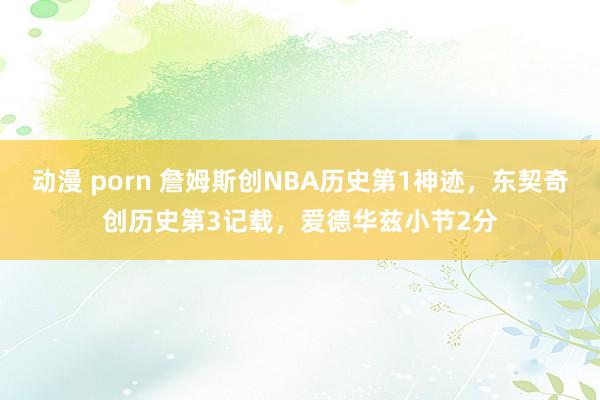 动漫 porn 詹姆斯创NBA历史第1神迹，东契奇创历史第3记载，爱德华兹小节2分