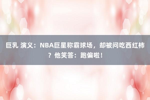 巨乳 演义：NBA巨星称霸球场，却被问吃西红柿？他笑答：跑偏啦！