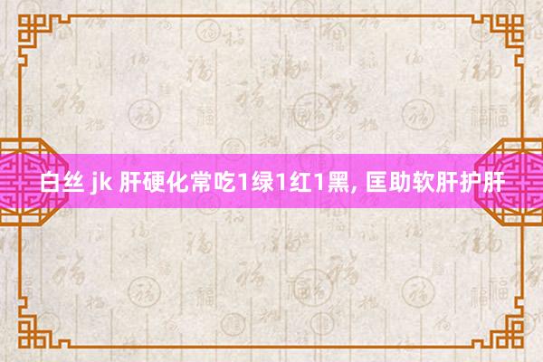 白丝 jk 肝硬化常吃1绿1红1黑， 匡助软肝护肝