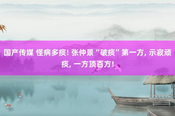 国产传媒 怪病多痰! 张仲景“破痰”第一方， 示寂顽痰， 一方顶百方!
