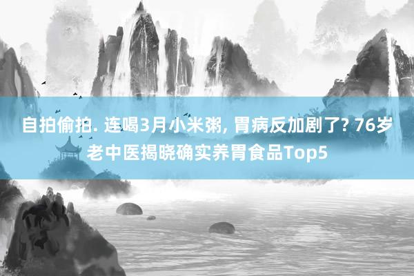 自拍偷拍. 连喝3月小米粥， 胃病反加剧了? 76岁老中医揭晓确实养胃食品Top5