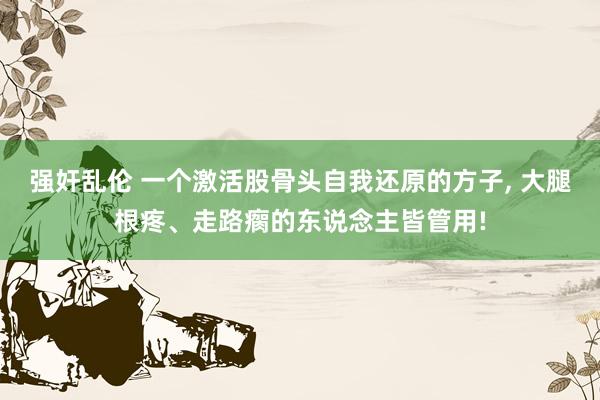 强奸乱伦 一个激活股骨头自我还原的方子， 大腿根疼、走路瘸的东说念主皆管用!