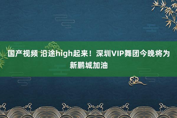 国产视频 沿途high起来！深圳VIP舞团今晚将为新鹏城加油