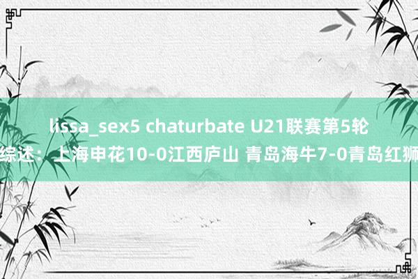 lissa_sex5 chaturbate U21联赛第5轮综述：上海申花10-0江西庐山 青岛海牛7-0青岛红狮