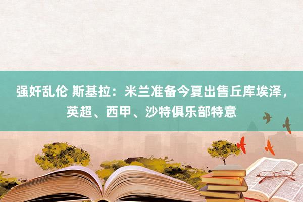 强奸乱伦 斯基拉：米兰准备今夏出售丘库埃泽，英超、西甲、沙特俱乐部特意