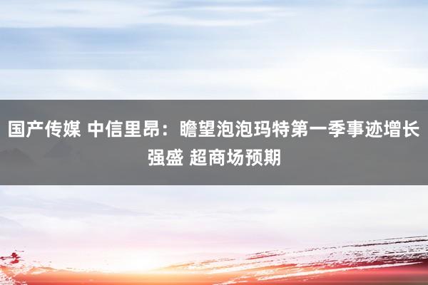 国产传媒 中信里昂：瞻望泡泡玛特第一季事迹增长强盛 超商场预期