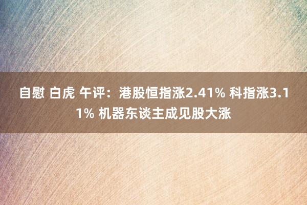 自慰 白虎 午评：港股恒指涨2.41% 科指涨3.11% 机器东谈主成见股大涨