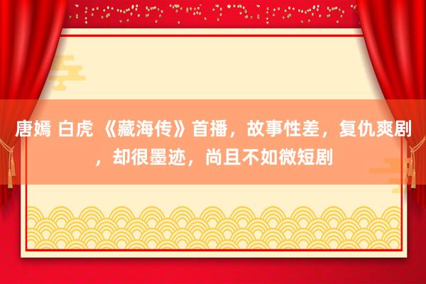唐嫣 白虎 《藏海传》首播，故事性差，复仇爽剧，却很墨迹，尚且不如微短剧