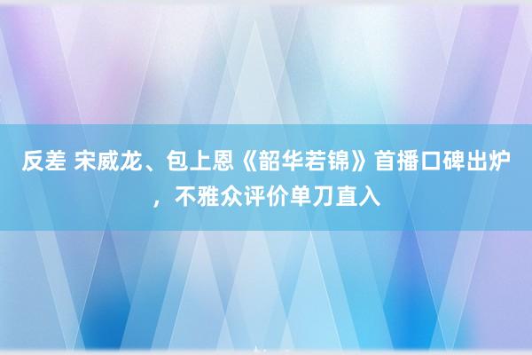 反差 宋威龙、包上恩《韶华若锦》首播口碑出炉，不雅众评价单刀直入