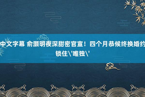 中文字幕 俞灏明夜深甜密官宣！四个月恭候终换婚约锁住'唯独'