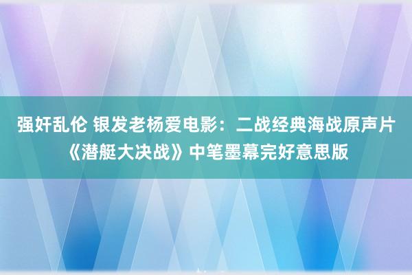 强奸乱伦 银发老杨爱电影：二战经典海战原声片《潜艇大决战》中笔墨幕完好意思版